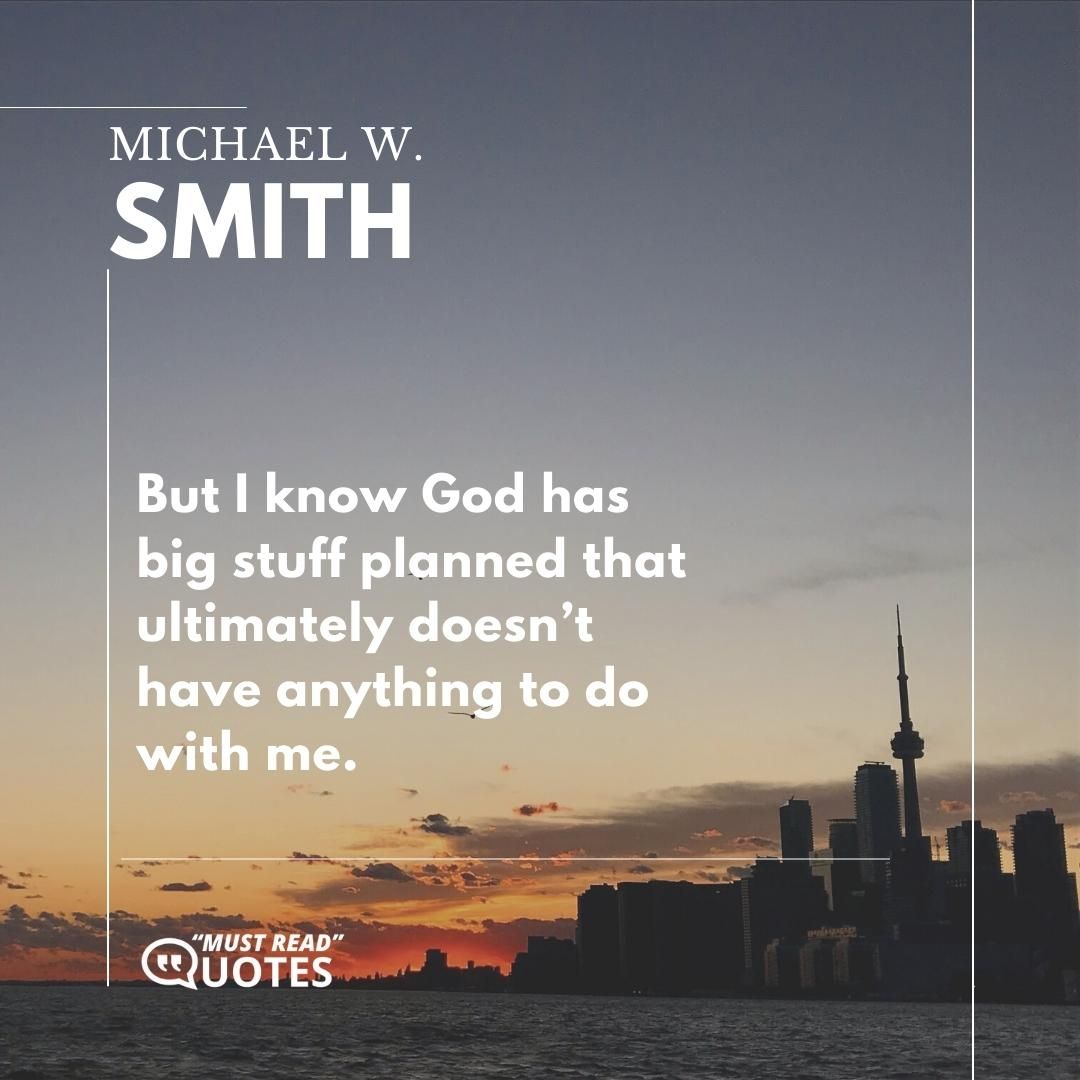 But I know God has big stuff planned that ultimately doesn’t have anything to do with me.