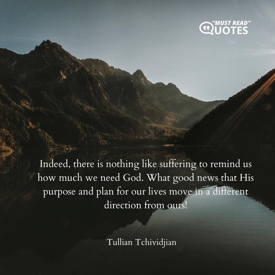 Indeed, there is nothing like suffering to remind us how much we need God. What good news that His purpose and plan for our lives move in a different direction from ours!