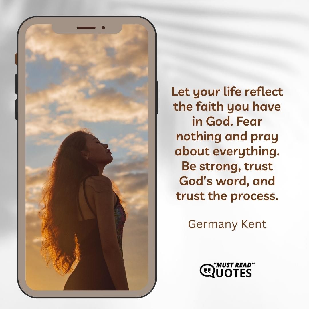 Let your life reflect the faith you have in God. Fear nothing and pray about everything. Be strong, trust God’s word, and trust the process.