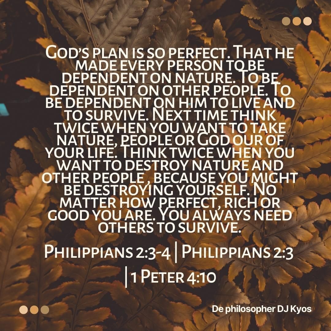 God’s plan is so perfect. That he made every person to be dependent on nature. To be dependent on other people. To be dependent on him to live and to survive. Next time think twice when you want to take nature, people or God our of your life. Think twice when you want to destroy nature and other people , because you might be destroying yourself. No matter how perfect, rich or good you are. You always need others to survive. Philippians 2:3-4 | Philippians 2:3 | 1 Peter 4:10