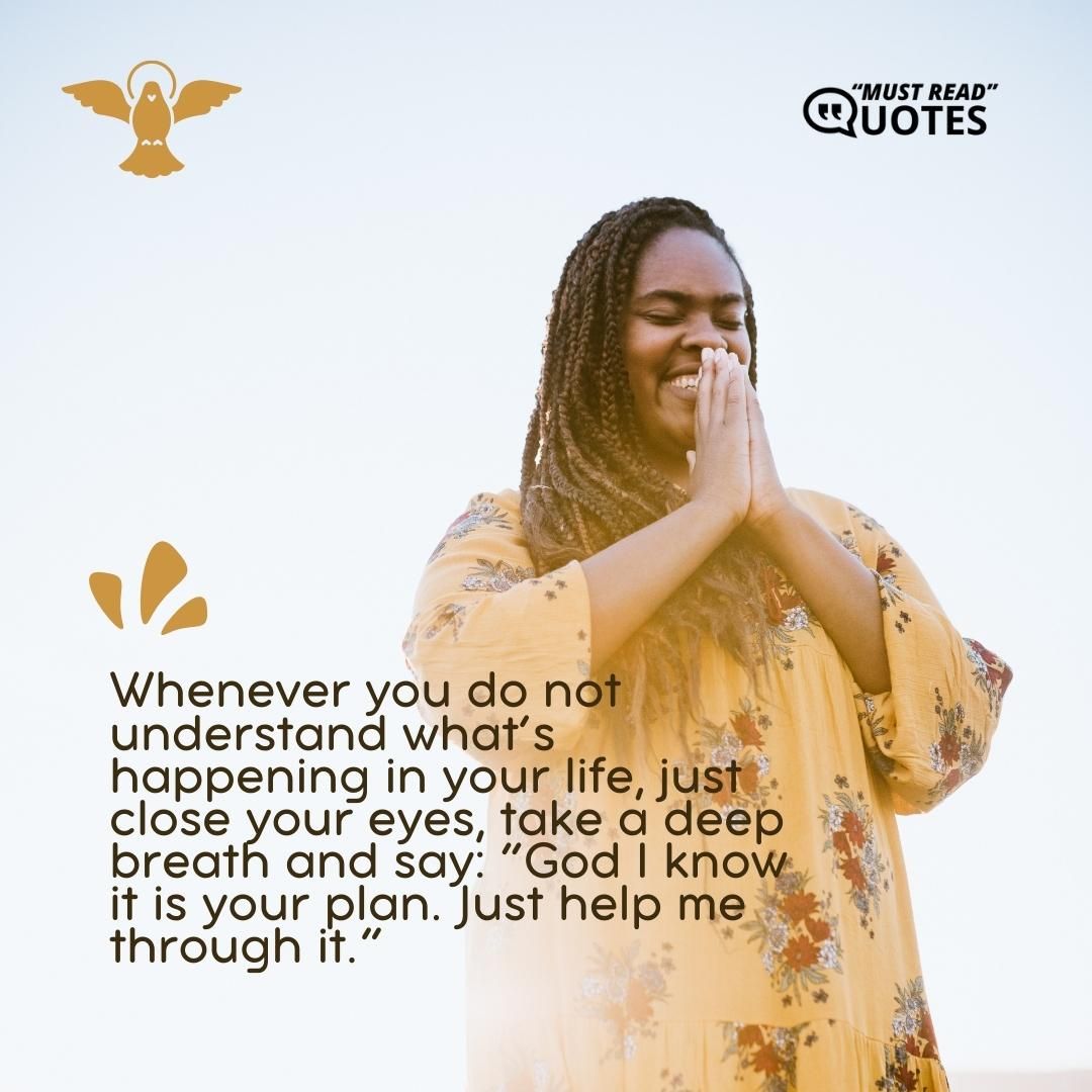 Whenever you do not understand what’s happening in your life, just close your eyes, take a deep breath and say: “God I know it is your plan. Just help me through it.”