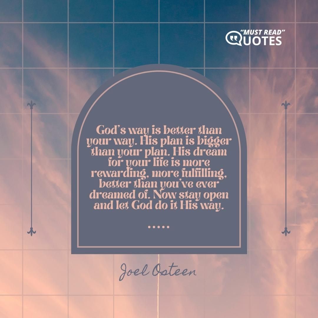 God's way is better than your way. His plan is bigger than your plan. His dream for your life is more rewarding, more fulfilling, better than you've ever dreamed of. Now stay open and let God do it His way.