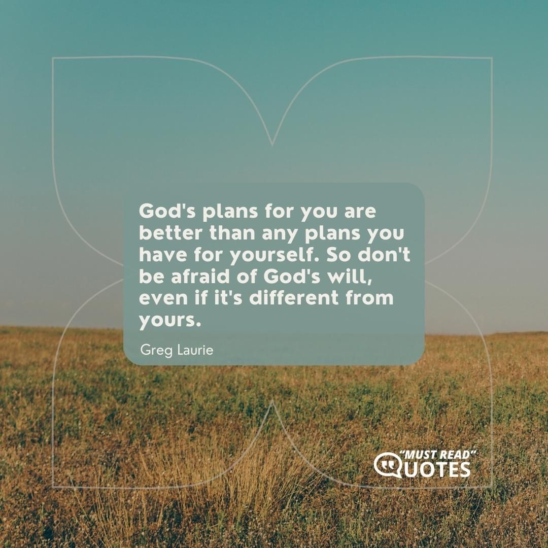 God's plans for you are better than any plans you have for yourself. So don't be afraid of God's will, even if it's different from yours.