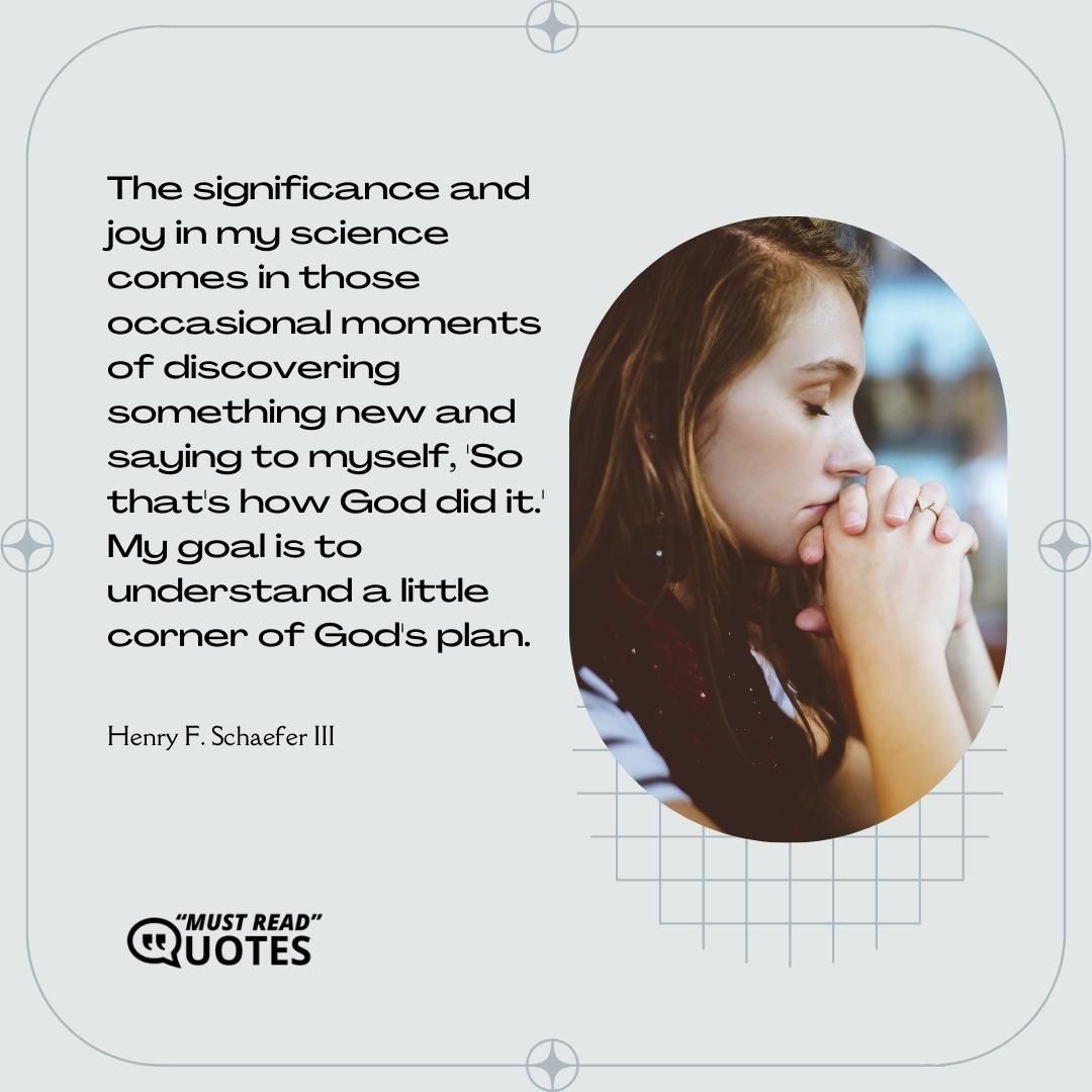 The significance and joy in my science comes in those occasional moments of discovering something new and saying to myself, 'So that's how God did it.' My goal is to understand a little corner of God's plan.