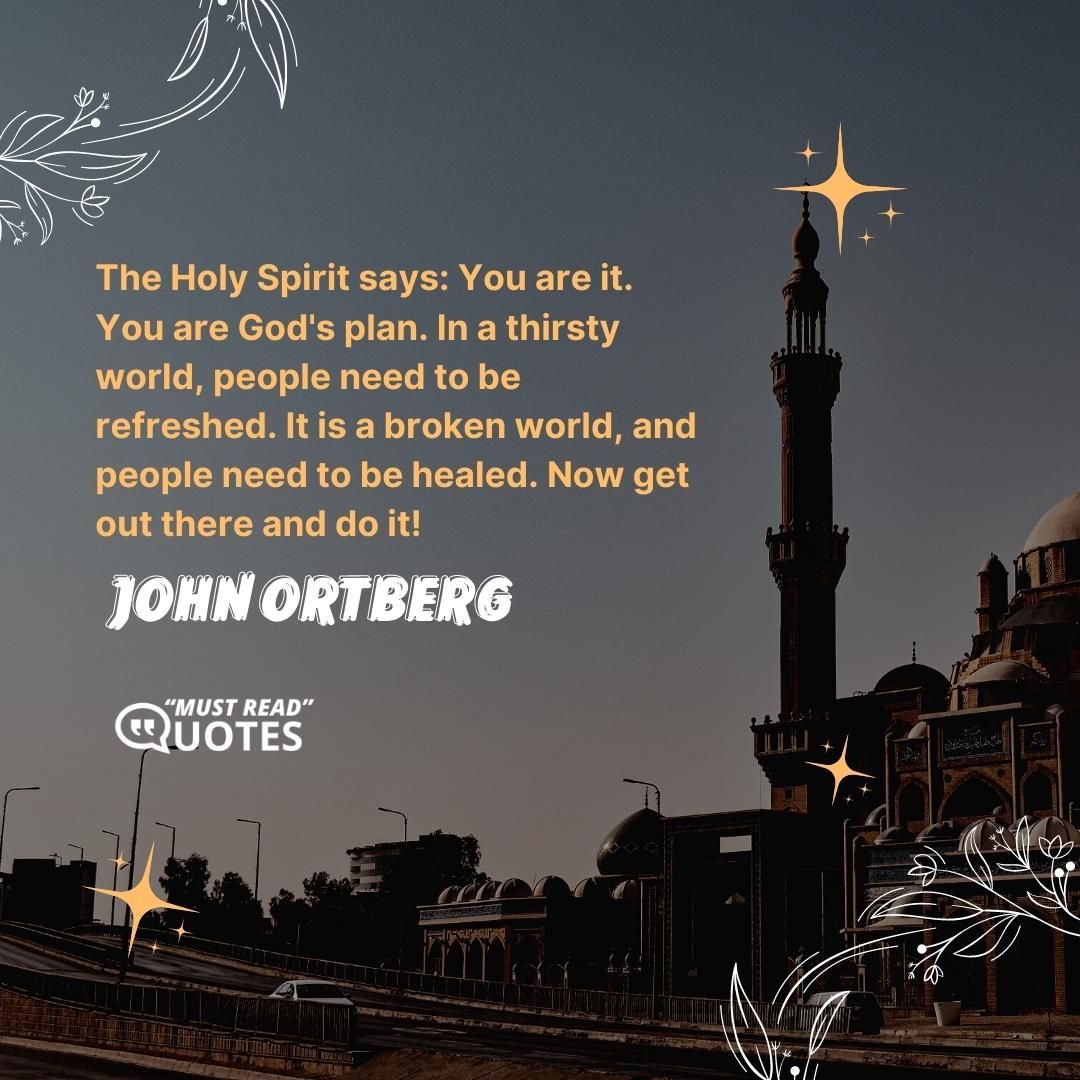 The Holy Spirit says: You are it. You are God's plan. In a thirsty world, people need to be refreshed. It is a broken world, and people need to be healed. Now get out there and do it!