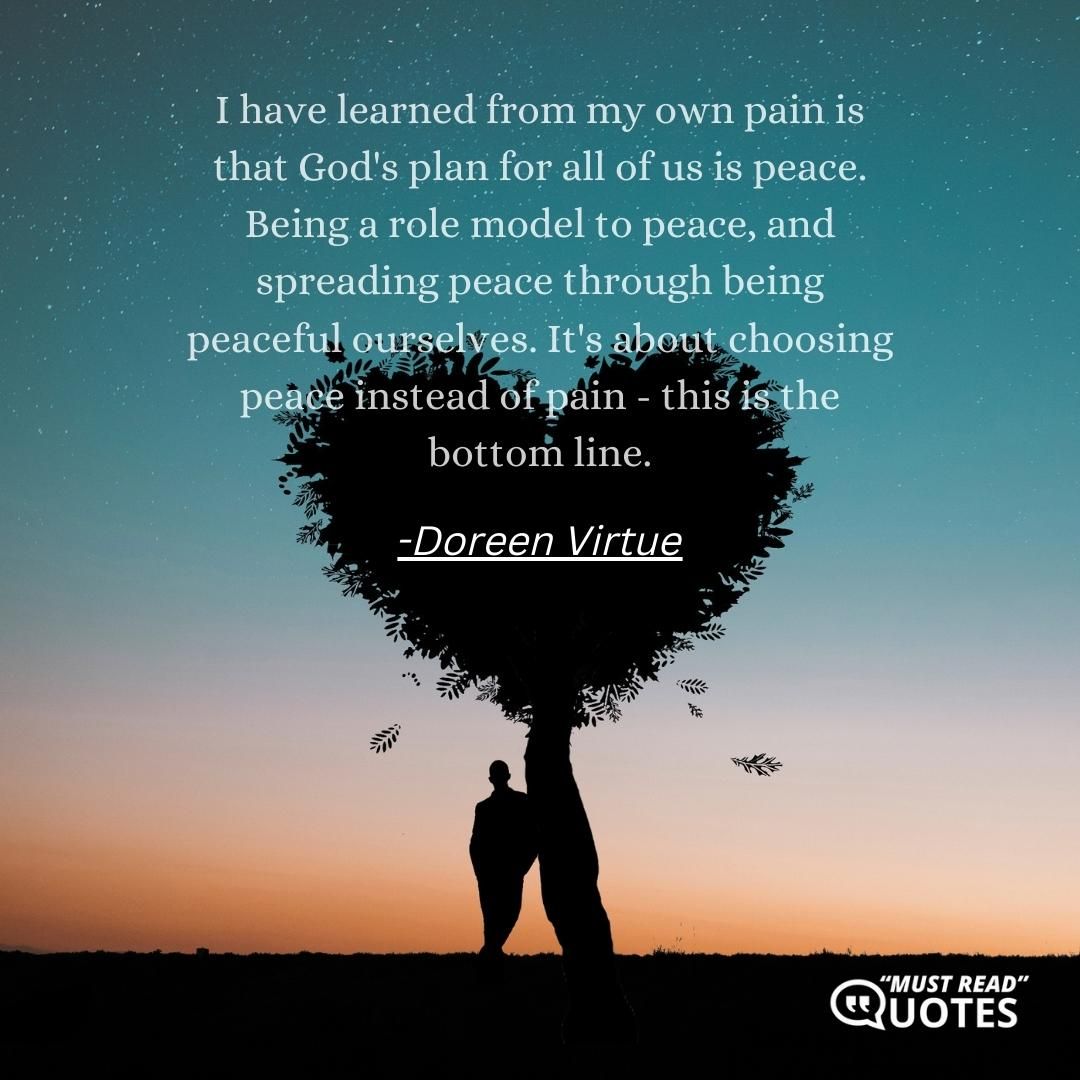 I have learned from my own pain is that God's plan for all of us is peace. Being a role model to peace, and spreading peace through being peaceful ourselves. It's about choosing peace instead of pain - this is the bottom line.