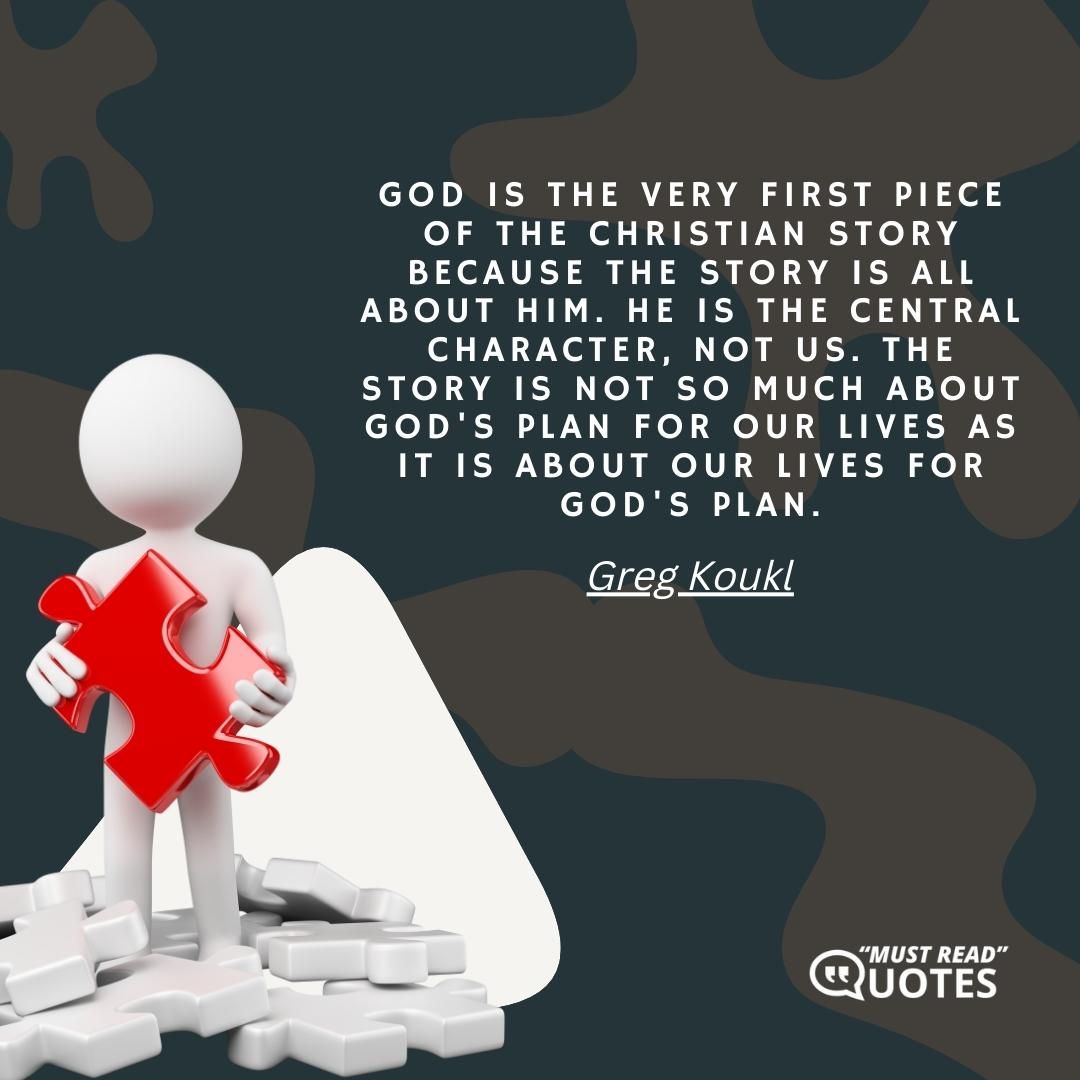 God is the very first piece of the Christian Story because the Story is all about Him. He is the central character, not us. The Story is not so much about God's plan for our lives as it is about our lives for God's plan.