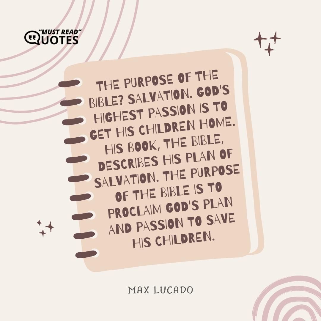 The purpose of the Bible? Salvation. God's highest passion is to get His children home. His book, the Bible, describes His plan of salvation. The purpose of the Bible is to proclaim god's plan and passion to save His children.