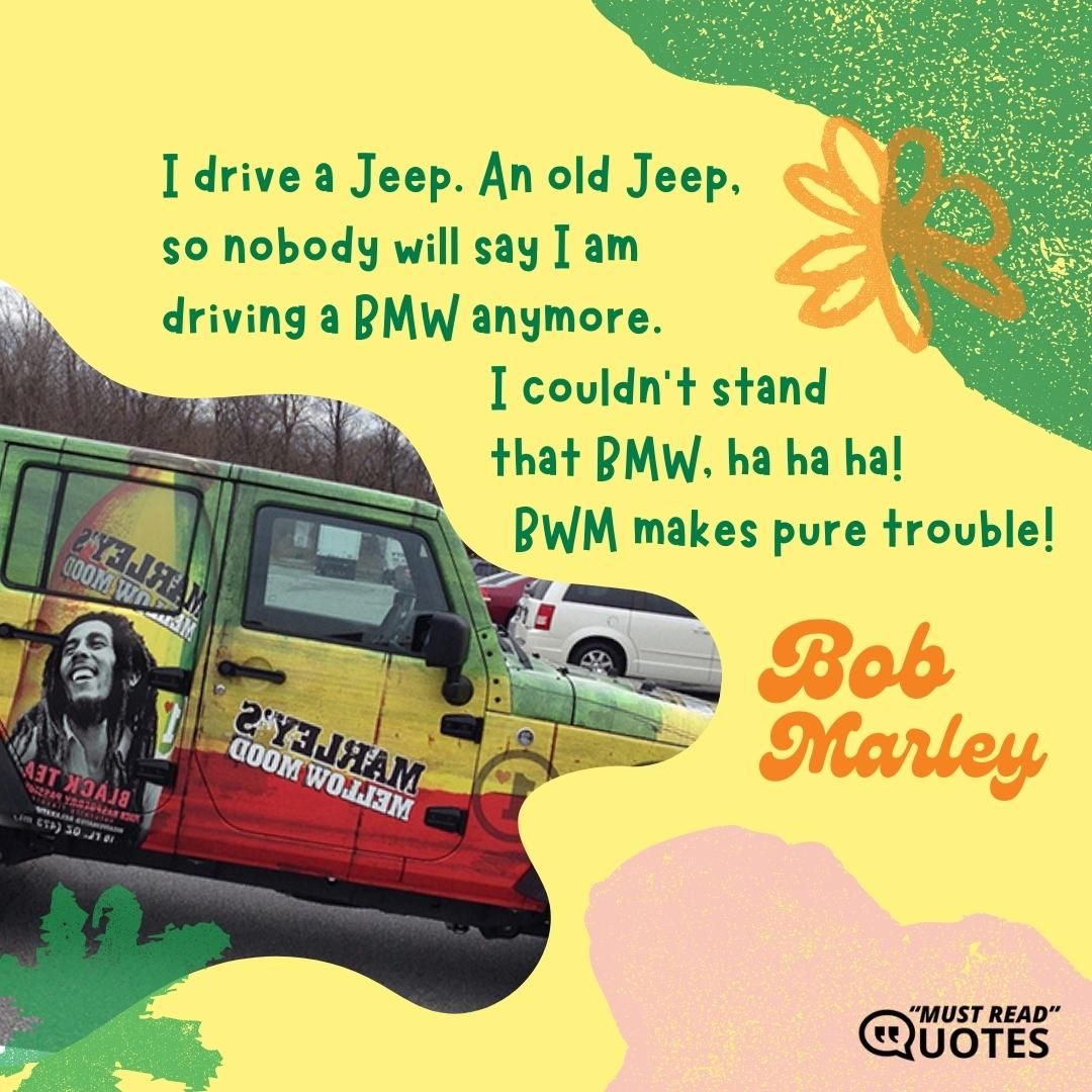I drive a Jeep. An old Jeep, so nobody will say I am driving a BMW anymore. I couldn’t stand that BMW, ha ha ha! BWM makes pure trouble!