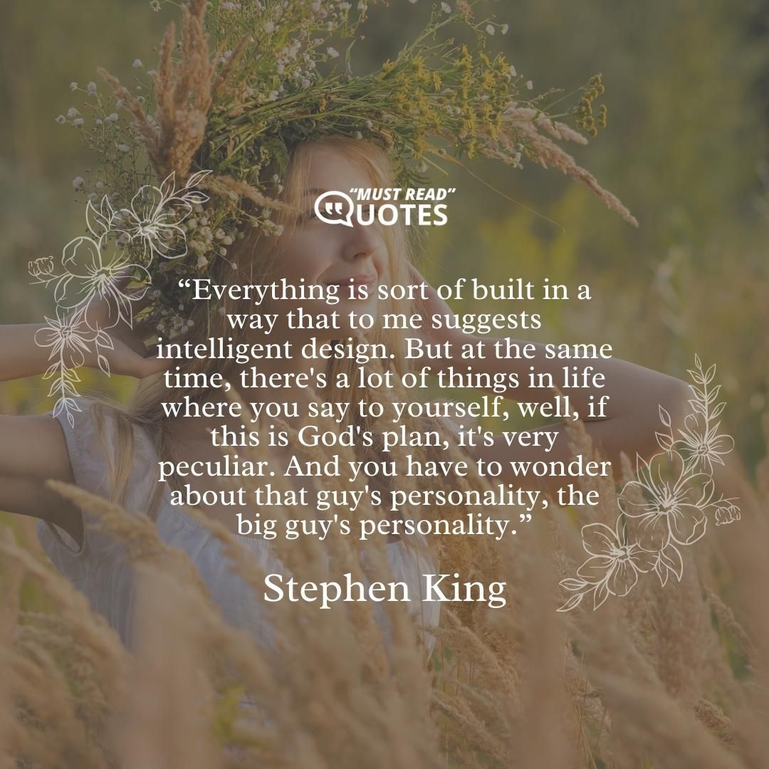Everything is sort of built in a way that to me suggests intelligent design. But at the same time, there's a lot of things in life where you say to yourself, well, if this is God's plan, it's very peculiar. And you have to wonder about that guy's personality, the big guy's personality.