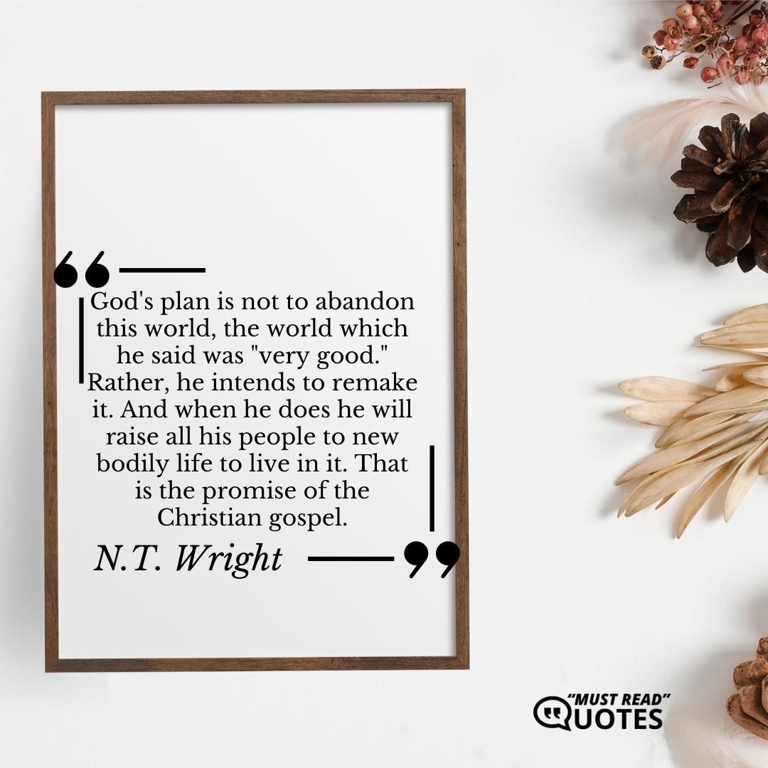 God's plan is not to abandon this world, the world which he said was "very good." Rather, he intends to remake it. And when he does he will raise all his people to new bodily life to live in it. That is the promise of the Christian gospel.