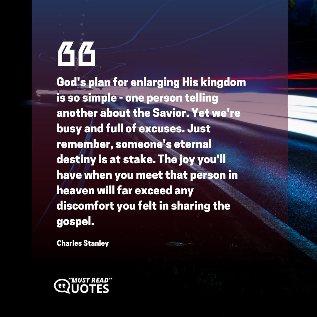 God's plan for enlarging His kingdom is so simple - one person telling another about the Savior. Yet we're busy and full of excuses. Just remember, someone's eternal destiny is at stake. The joy you'll have when you meet that person in heaven will far exceed any discomfort you felt in sharing the gospel.