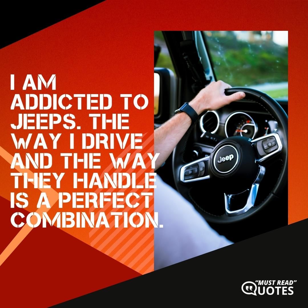 I am addicted to Jeeps. The way I drive and the way they handle is a perfect combination.