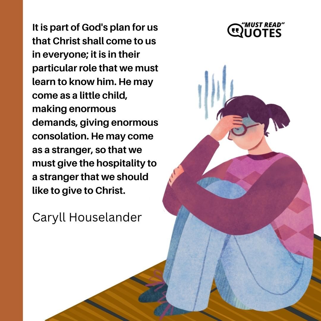 It is part of God's plan for us that Christ shall come to us in everyone; it is in their particular role that we must learn to know him. He may come as a little child, making enormous demands, giving enormous consolation. He may come as a stranger, so that we must give the hospitality to a stranger that we should like to give to Christ.