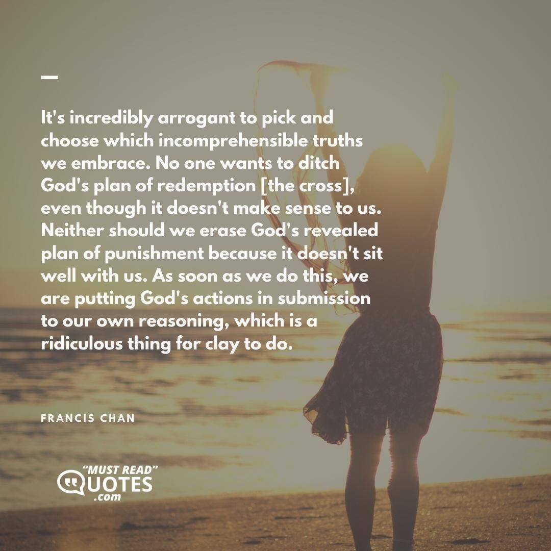 It's incredibly arrogant to pick and choose which incomprehensible truths we embrace. No one wants to ditch God's plan of redemption [the cross], even though it doesn't make sense to us. Neither should we erase God's revealed plan of punishment because it doesn't sit well with us. As soon as we do this, we are putting God's actions in submission to our own reasoning, which is a ridiculous thing for clay to do.