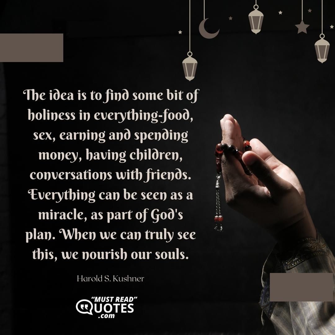 The idea is to find some bit of holiness in everything-food, sex, earning and spending money, having children, conversations with friends. Everything can be seen as a miracle, as part of God's plan. When we can truly see this, we nourish our souls.