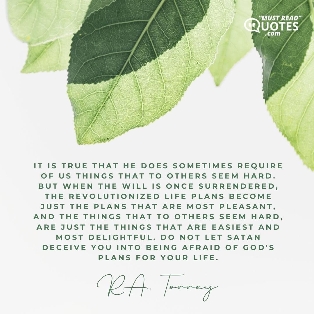It is true that He does sometimes require of us things that to others seem hard. But when the will is once surrendered, the revolutionized life plans become just the plans that are most pleasant, and the things that to others seem hard, are just the things that are easiest and most delightful. Do not let Satan deceive you into being afraid of God's plans for your life.