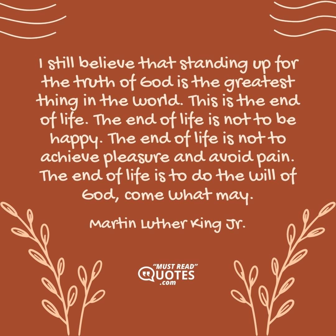 I still believe that standing up for the truth of God is the greatest thing in the world. This is the end of life. The end of life is not to be happy. The end of life is not to achieve pleasure and avoid pain. The end of life is to do the will of God, come what may.