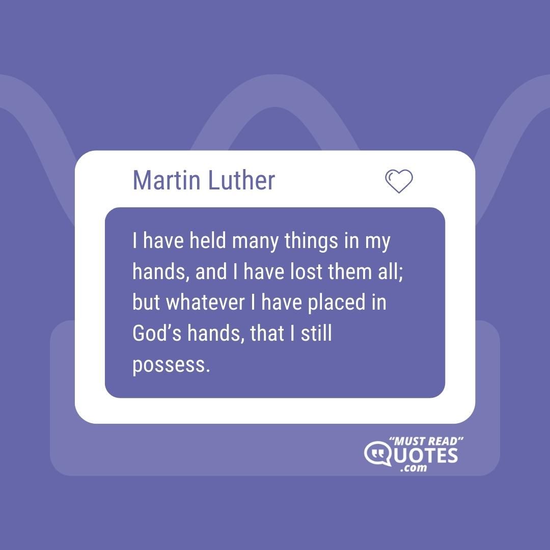 I have held many things in my hands, and I have lost them all; but whatever I have placed in God’s hands, that I still possess.
