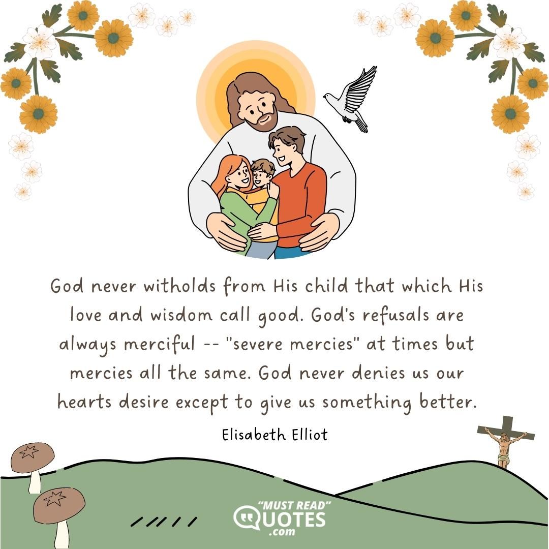 God never witholds from His child that which His love and wisdom call good. God's refusals are always merciful -- "severe mercies" at times but mercies all the same. God never denies us our hearts desire except to give us something better.