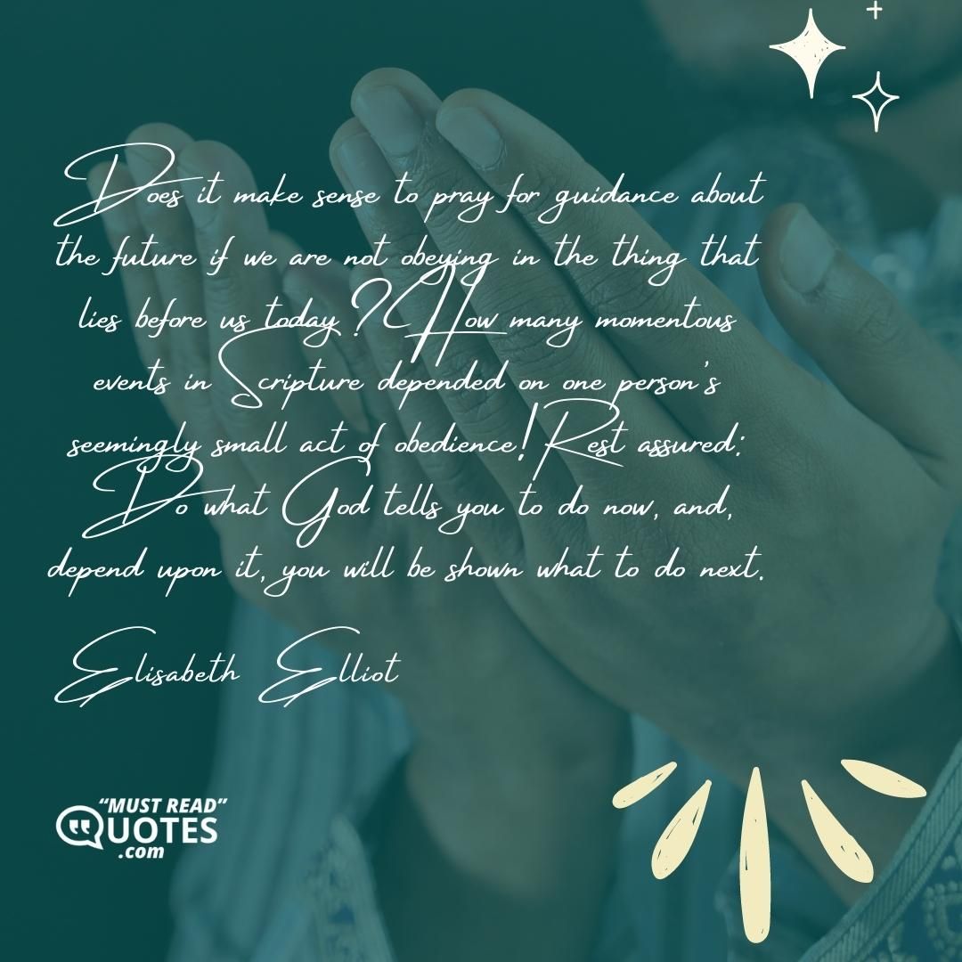 Does it make sense to pray for guidance about the future if we are not obeying in the thing that lies before us today? How many momentous events in Scripture depended on one person's seemingly small act of obedience! Rest assured: Do what God tells you to do now, and, depend upon it, you will be shown what to do next.