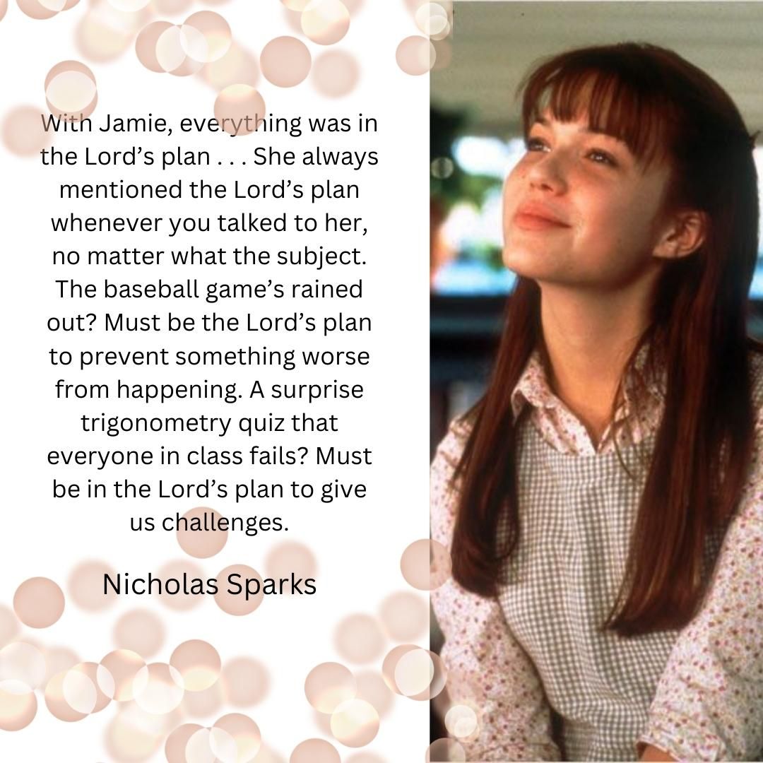 With Jamie, everything was in the Lord’s plan . . . She always mentioned the Lord’s plan whenever you talked to her, no matter what the subject. The baseball game’s rained out? Must be the Lord’s plan to prevent something worse from happening. A surprise trigonometry quiz that everyone in class fails? Must be in the Lord’s plan to give us challenges.