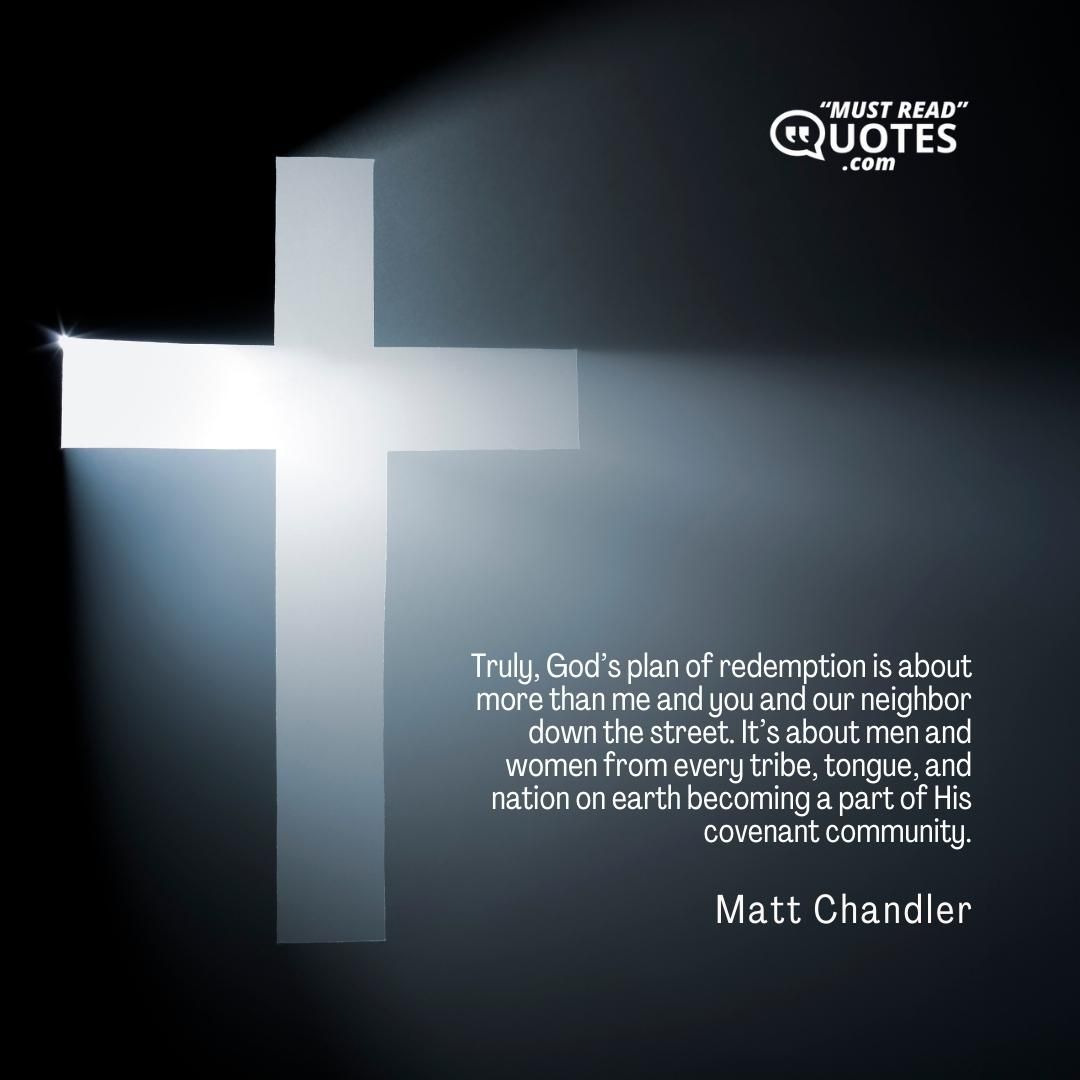 Truly, God’s plan of redemption is about more than me and you and our neighbor down the street. It’s about men and women from every tribe, tongue, and nation on earth becoming a part of His covenant community.