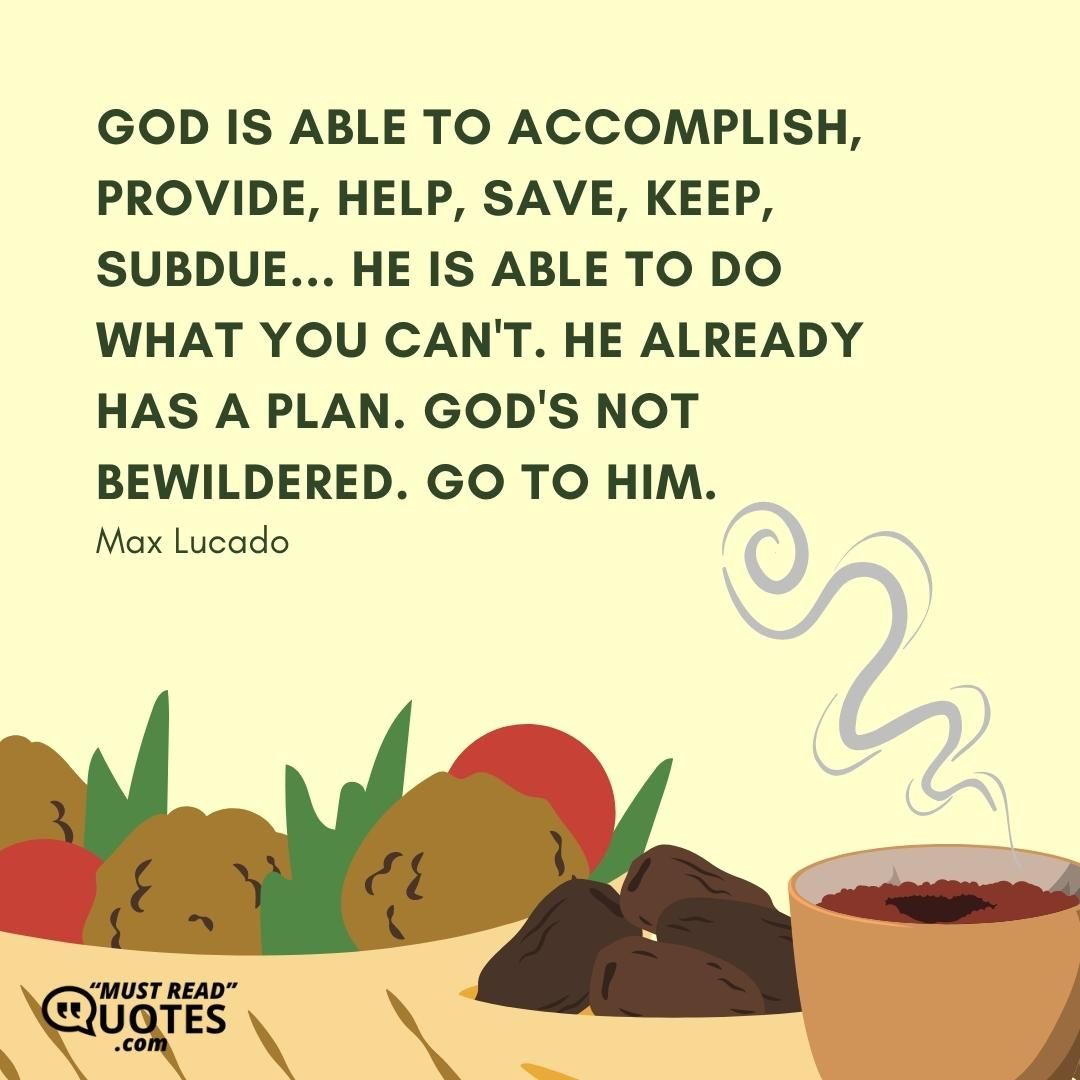 God is able to accomplish, provide, help, save, keep, subdue... He is able to do what you can't. He already has a plan. God's not bewildered. Go to Him.