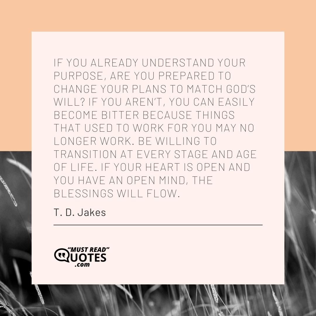 If you already understand your purpose, are you prepared to change your plans to match God’s will? If you aren’t, you can easily become bitter because things that used to work for you may no longer work. Be willing to transition at every stage and age of life. If your heart is open and you have an open mind, the blessings will flow.