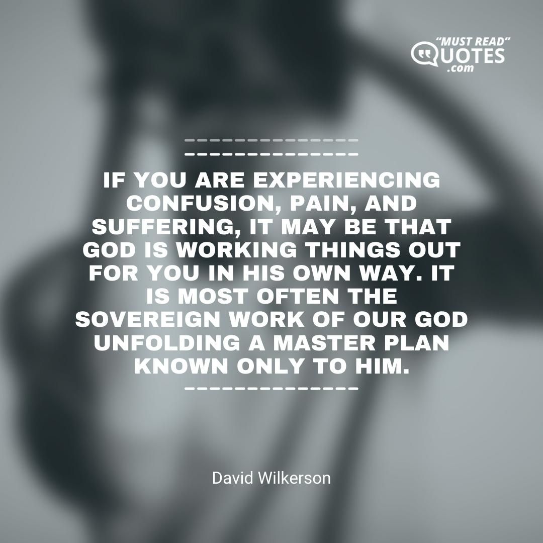If you are experiencing confusion, pain, and suffering, it may be that God is working things out for you in his own way. It is most often the sovereign work of our God unfolding a master plan known only to him.
