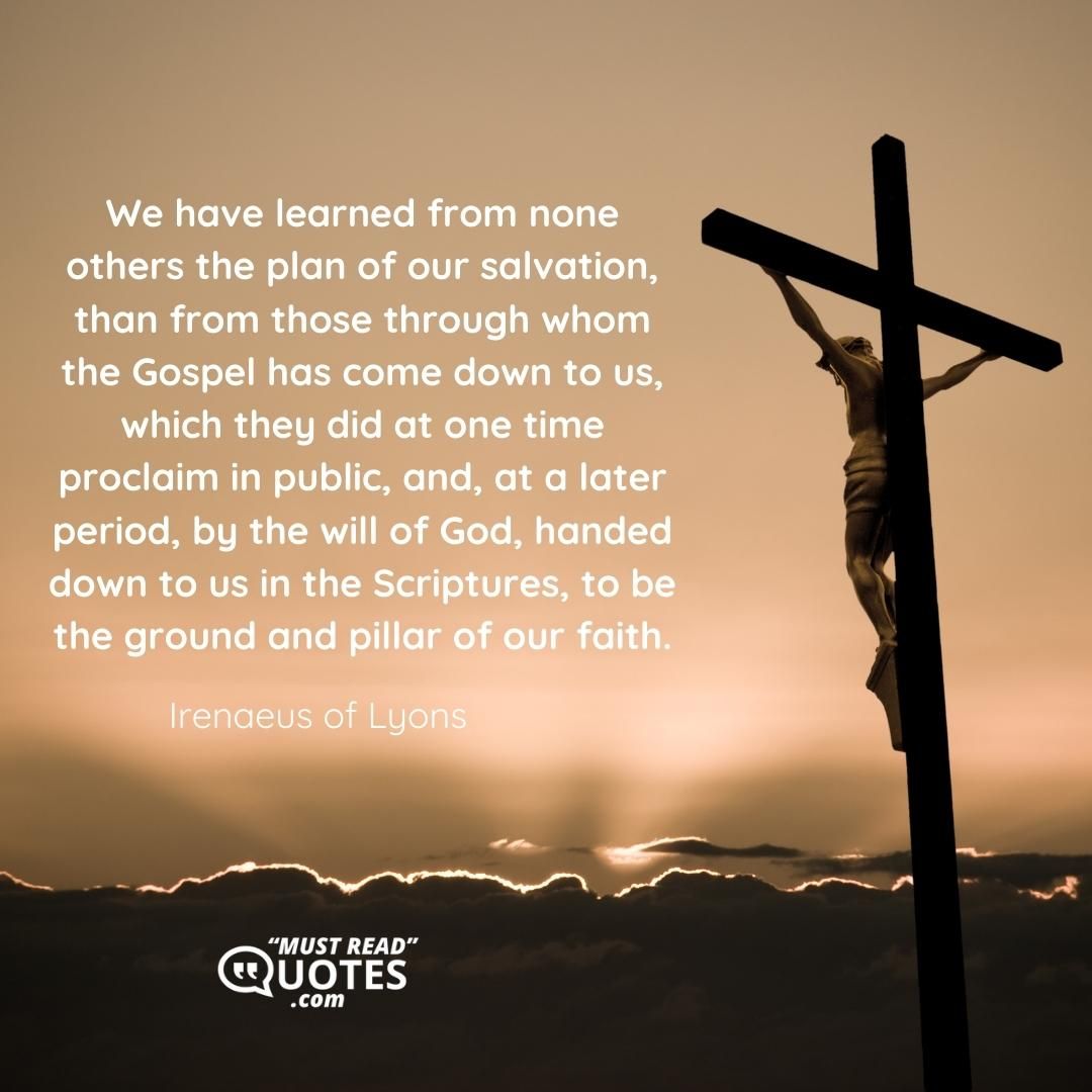 We have learned from none others the plan of our salvation, than from those through whom the Gospel has come down to us, which they did at one time proclaim in public, and, at a later period, by the will of God, handed down to us in the Scriptures, to be the ground and pillar of our faith.