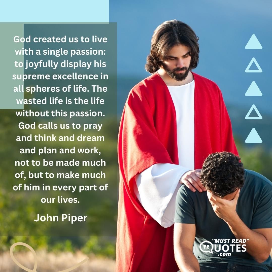God created us to live with a single passion: to joyfully display his supreme excellence in all spheres of life. The wasted life is the life without this passion. God calls us to pray and think and dream and plan and work, not to be made much of, but to make much of him in every part of our lives.