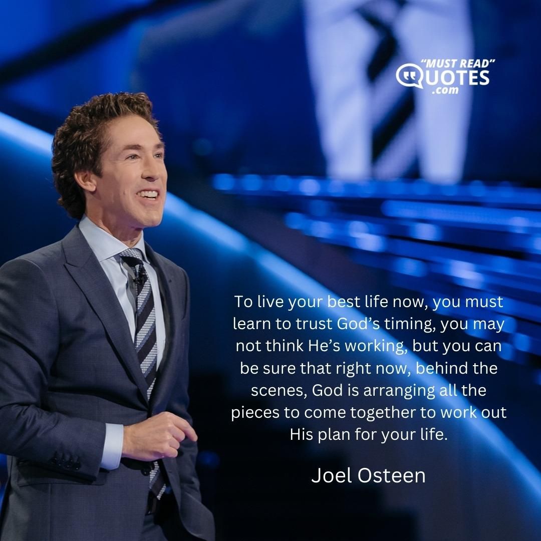 To live your best life now, you must learn to trust God’s timing, you may not think He’s working, but you can be sure that right now, behind the scenes, God is arranging all the pieces to come together to work out His plan for your life.