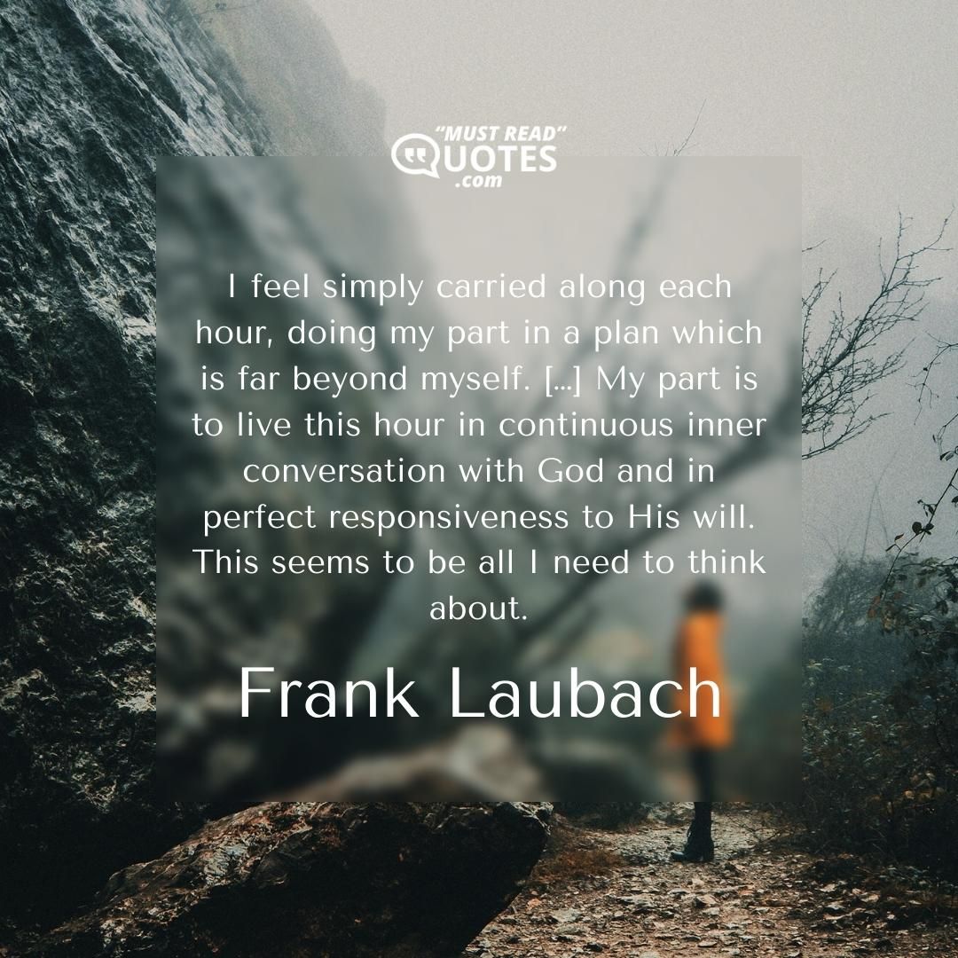 I feel simply carried along each hour, doing my part in a plan which is far beyond myself. […] My part is to live this hour in continuous inner conversation with God and in perfect responsiveness to His will. This seems to be all I need to think about.