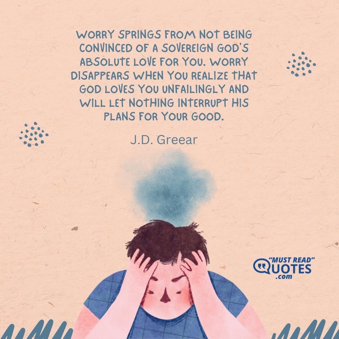 Worry springs from not being convinced of a sovereign God's absolute love for you. Worry disappears when you realize that God loves you unfailingly and will let nothing interrupt His plans for your good.