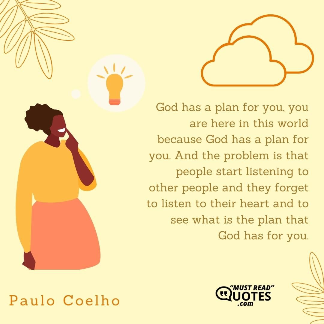 God has a plan for you, you are here in this world because God has a plan for you. And the problem is that people start listening to other people and they forget to listen to their heart and to see what is the plan that God has for you.