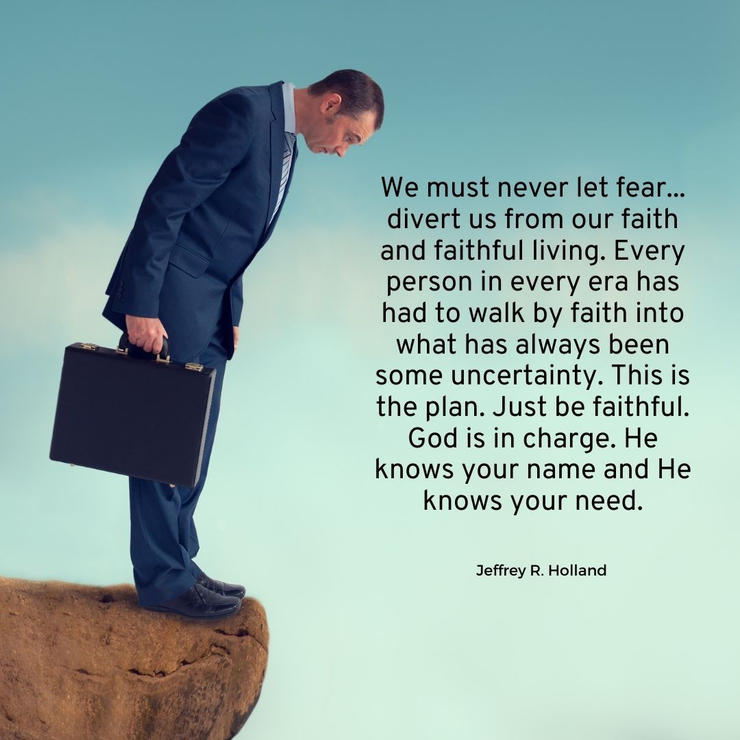 We must never let fear... divert us from our faith and faithful living. Every person in every era has had to walk by faith into what has always been some uncertainty. This is the plan. Just be faithful. God is in charge. He knows your name and He knows your need.