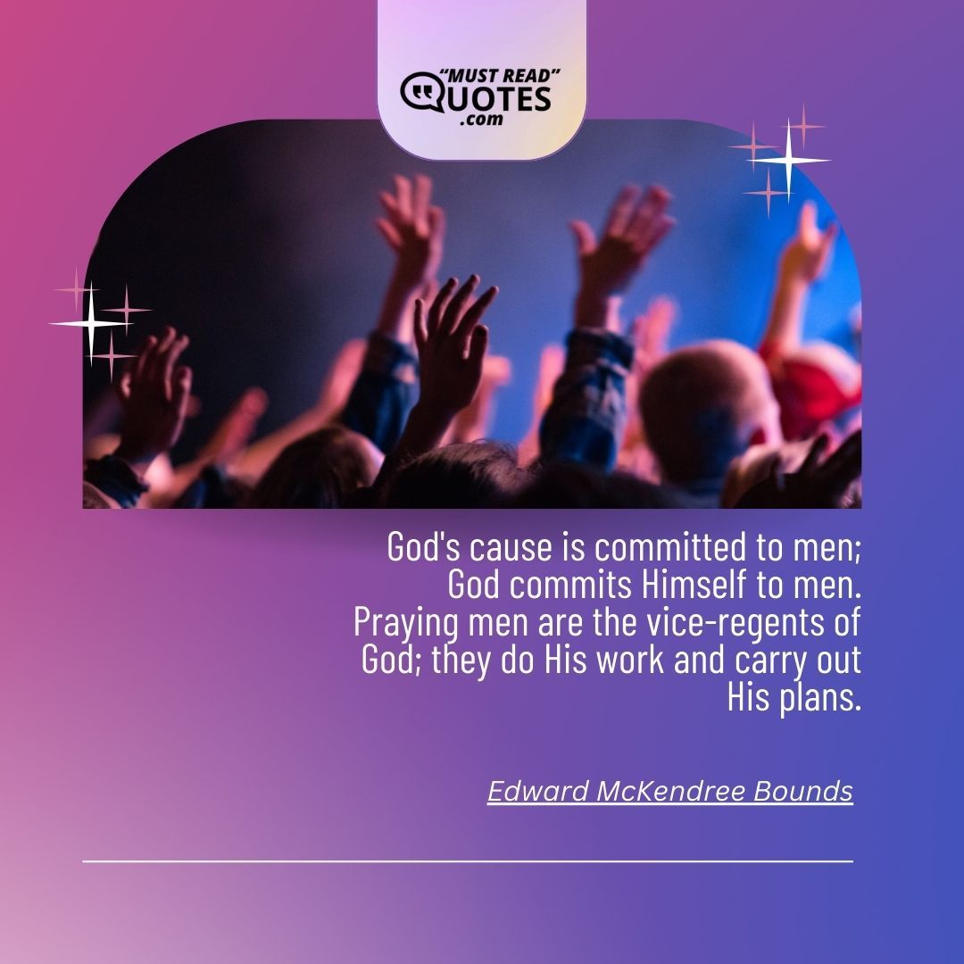 God's cause is committed to men; God commits Himself to men. Praying men are the vice-regents of God; they do His work and carry out His plans.