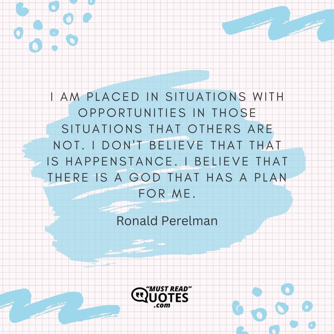 I am placed in situations with opportunities in those situations that others are not. I don't believe that that is happenstance. I believe that there is a God that has a plan for me.