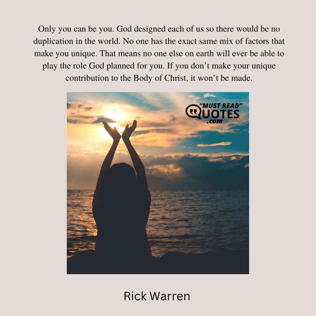 Only you can be you. God designed each of us so there would be no duplication in the world. No one has the exact same mix of factors that make you unique. That means no one else on earth will ever be able to play the role God planned for you. If you don’t make your unique contribution to the Body of Christ, it won’t be made.