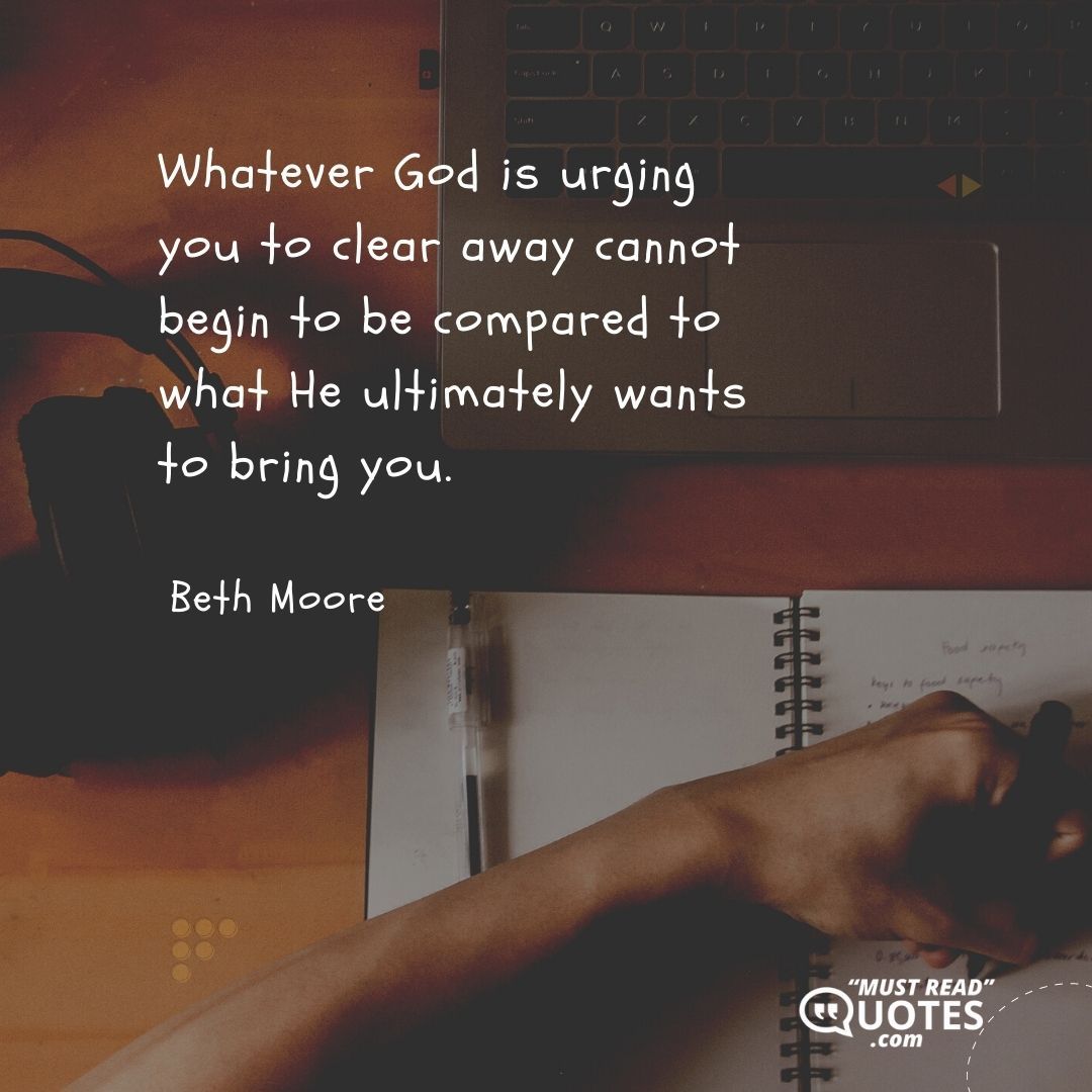Whatever God is urging you to clear away cannot begin to be compared to what He ultimately wants to bring you.