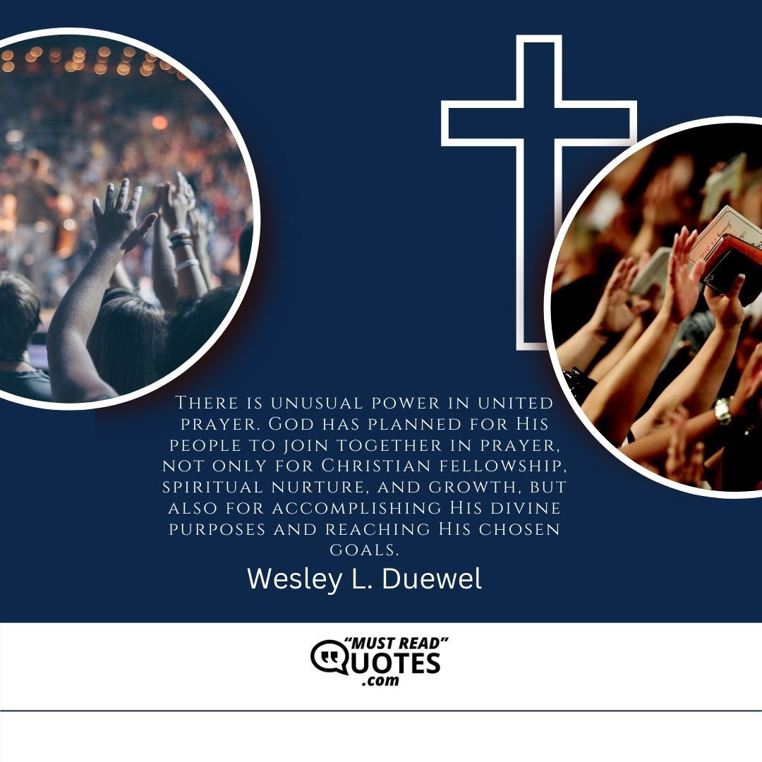 There is unusual power in united prayer. God has planned for His people to join together in prayer, not only for Christian fellowship, spiritual nurture, and growth, but also for accomplishing His divine purposes and reaching His chosen goals.