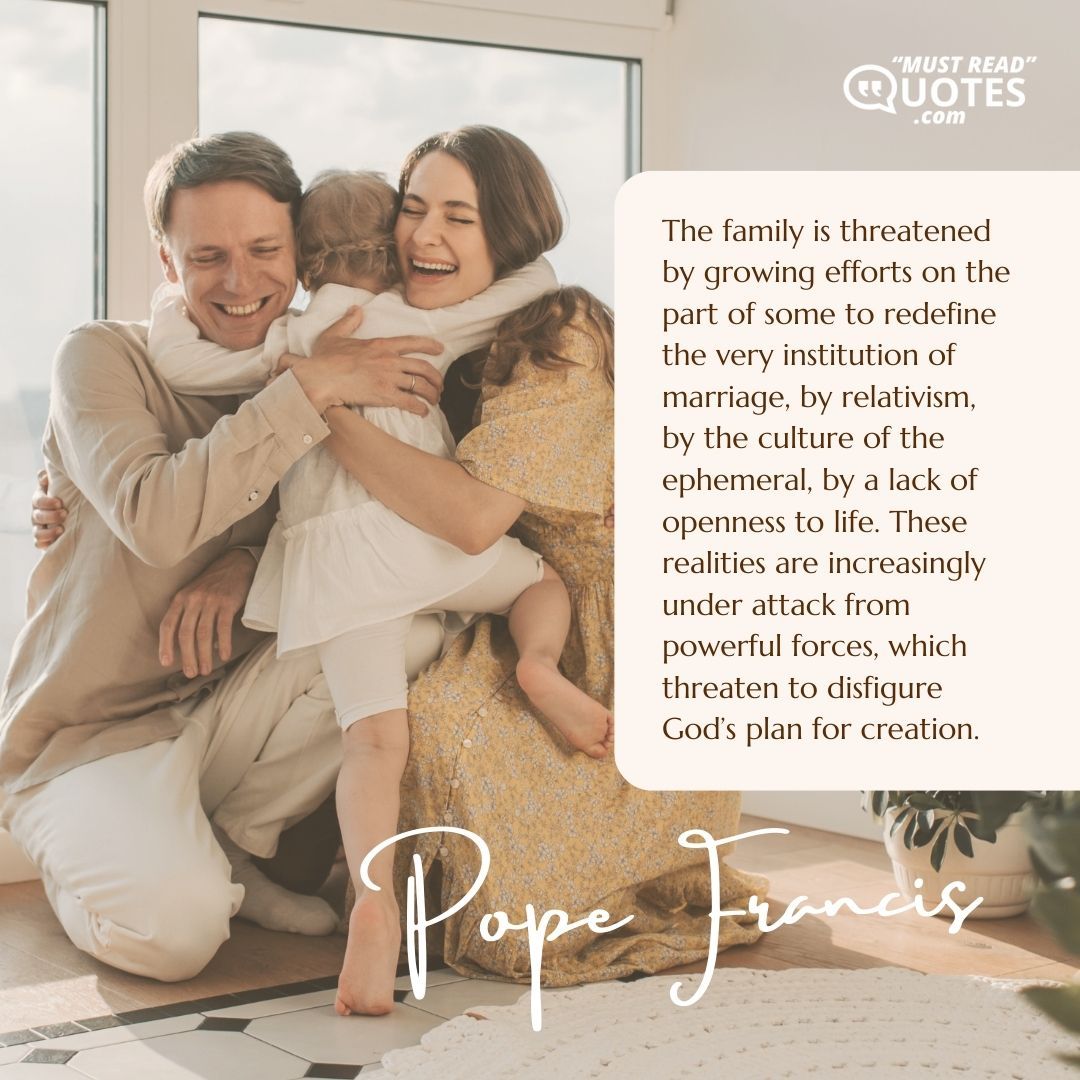 The family is threatened by growing efforts on the part of some to redefine the very institution of marriage, by relativism, by the culture of the ephemeral, by a lack of openness to life. These realities are increasingly under attack from powerful forces, which threaten to disfigure God’s plan for creation.