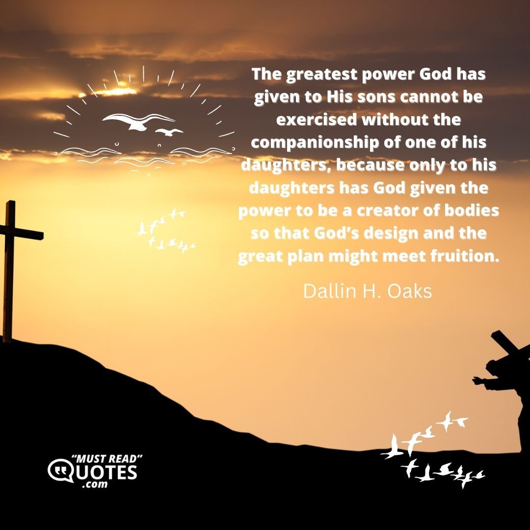 The greatest power God has given to His sons cannot be exercised without the companionship of one of his daughters, because only to his daughters has God given the power to be a creator of bodies so that God’s design and the great plan might meet fruition.