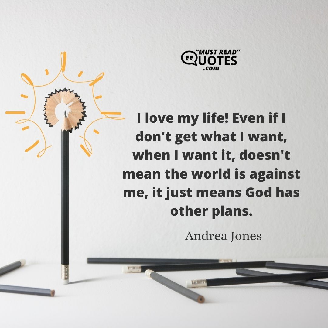 I love my life! Even if I don't get what I want, when I want it, doesn't mean the world is against me, it just means God has other plans.