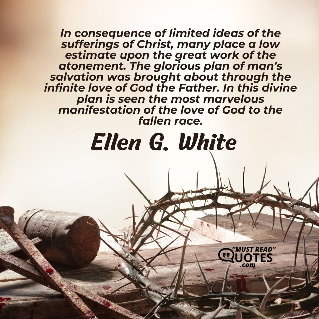 In consequence of limited ideas of the sufferings of Christ, many place a low estimate upon the great work of the atonement. The glorious plan of man's salvation was brought about through the infinite love of God the Father. In this divine plan is seen the most marvelous manifestation of the love of God to the fallen race.