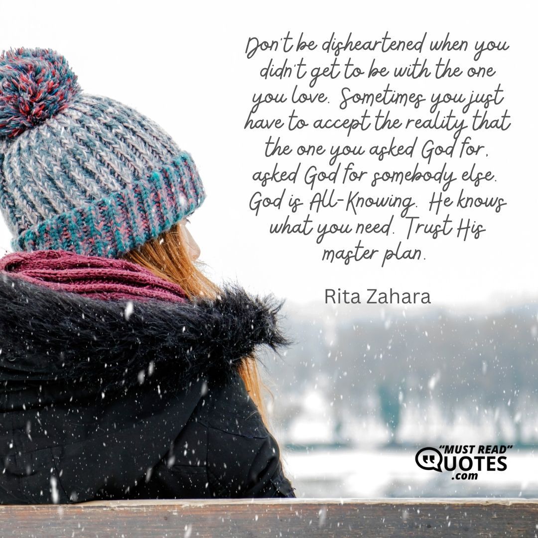 Don’t be disheartened when you didn’t get to be with the one you love. Sometimes you just have to accept the reality that the one you asked God for, asked God for somebody else. God is All-Knowing. He knows what you need. Trust His master plan.