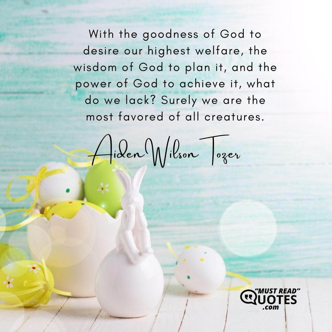 With the goodness of God to desire our highest welfare, the wisdom of God to plan it, and the power of God to achieve it, what do we lack? Surely we are the most favored of all creatures.