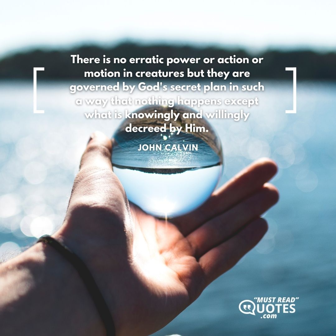 There is no erratic power or action or motion in creatures but they are governed by God's secret plan in such a way that nothing happens except what is knowingly and willingly decreed by Him.
