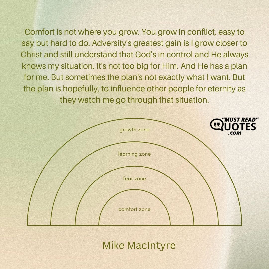 Comfort is not where you grow. You grow in conflict, easy to say but hard to do. Adversity's greatest gain is I grow closer to Christ and still understand that God's in control and He always knows my situation. It's not too big for Him. And He has a plan for me. But sometimes the plan's not exactly what I want. But the plan is hopefully, to influence other people for eternity as they watch me go through that situation.